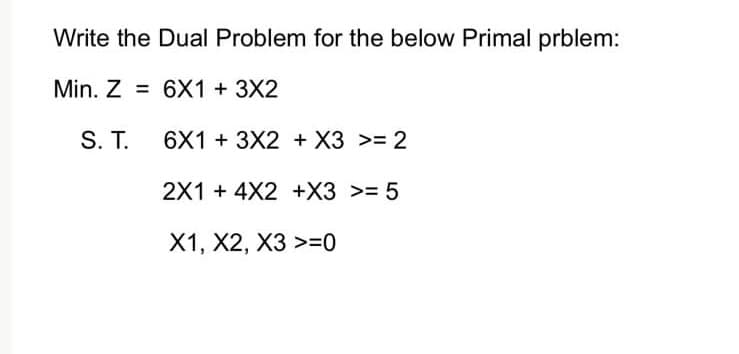 Write the Dual Problem for the below Primal prblem:
Min. Z =
6X1 + 3X2
S. T.
6X1 + 3X2 + X3 >= 2
2X1 + 4X2 +X3 >= 5
X1, X2, X3 >=0