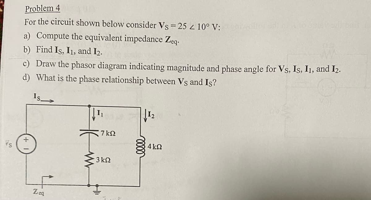 Problem 4
For the circuit shown below consider Vs = 25 < 10° V:noilor adi
a) Compute the equivalent impedance Zeq.
b) Find Is, I1, and I₂.
c) Draw the phasor diagram indicating magnitude and phase angle for Vs, Is, I1, and I₂.
d) What is the phase relationship between Vs and Is?
Zeq
7 ΚΩ
· 3 ΚΩ
elle
1₂
4 ΚΩ