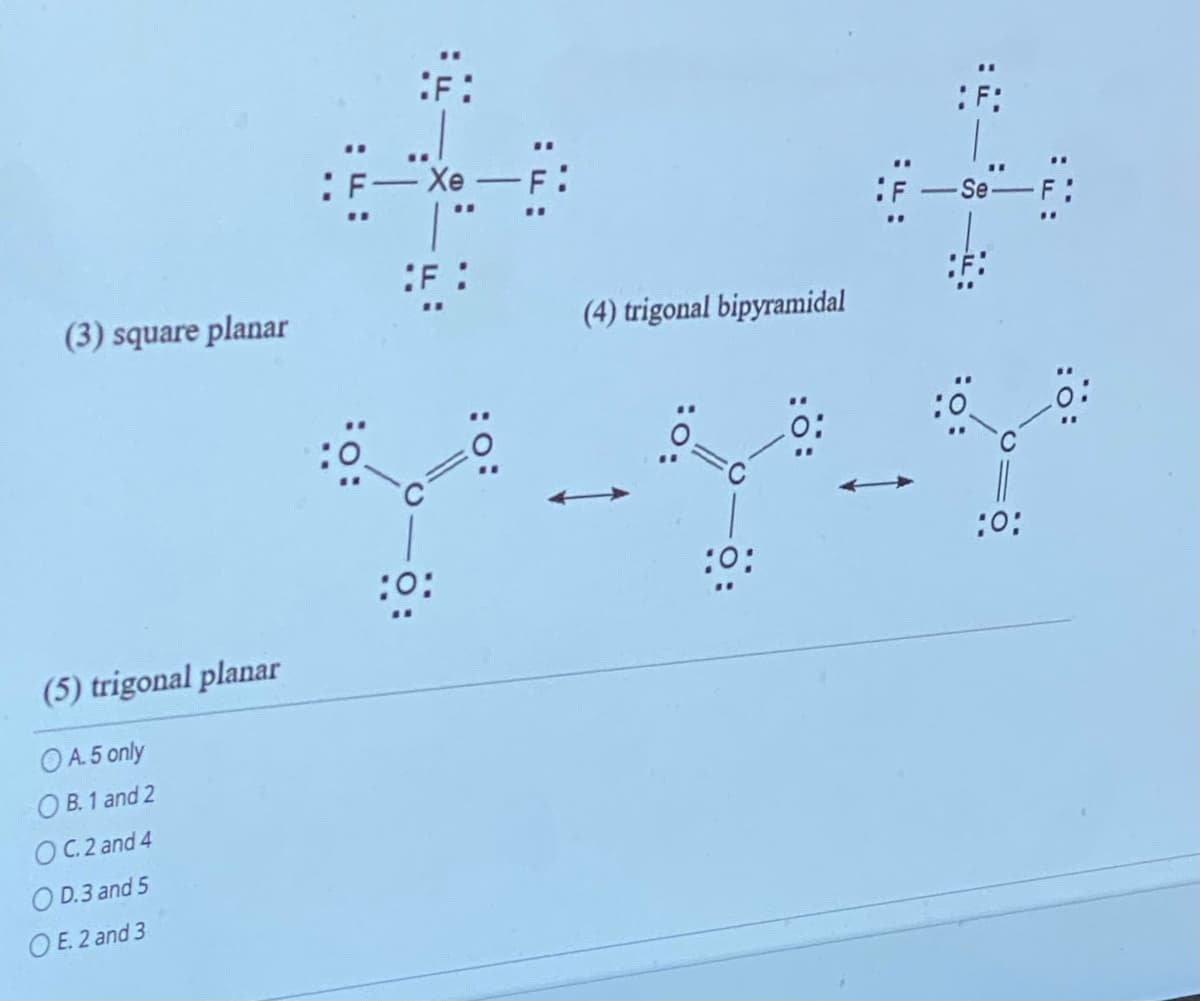 (3) square planar
(5) trigonal planar
OA.5 only
OB. 1 and 2
C.2 and 4
OD.3 and 5
OE. 2 and 3
**
: F
:F:
Xe — F:
F:
"1
:0:
(4) trigonal bipyramidal
:0:
:0;