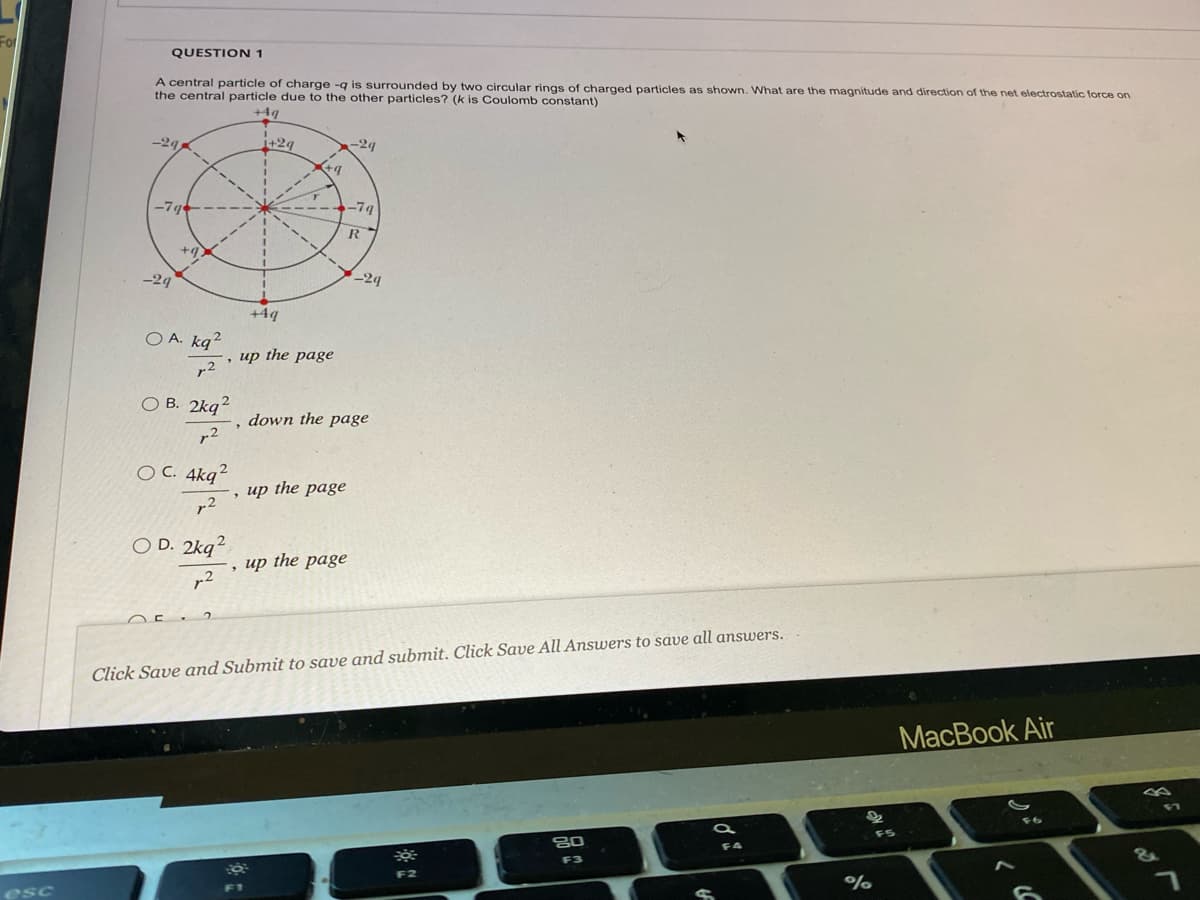 For
esc
QUESTION 1
A central particle of charge -q is surrounded by two circular rings of charged particles as shown. What are the magnitude and direction of the net electrostatic force on
the central particle due to the other particles? (k is Coulomb constant)
+4q
-29
-79
-29
+9.
OA. kq²
2
OB. 2kq
2
OE
OC. 4kq2
2
OD. 2kq2
12
▼
"
2
+29
+4q
さり
up the page
F1
, up the page
, up the page
-2q
-79
R
down the page
-2q
Click Save and Submit to save and submit. Click Save All Answers to save all answers.
F2
80
F3
S
F4
22
%
F5
MacBook Air
6
&
n