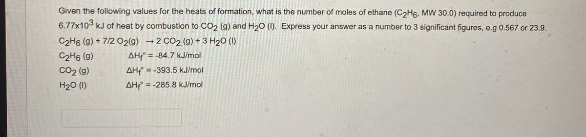 Given the following values for the heats of formation, what is the number of moles of ethane (C₂H6, MW 30.0) required to produce
6.77x103 kJ of heat by combustion to CO2 (g) and H₂O (1). Express your answer as a number to 3 significant figures, e.g 0.567 or 23.9.
C2H6 (g) + 7/2 O2(g) →2 CO2 (g) + 3 H₂O (1)
C2H6 (9)
AH = -84.7 kJ/mol
CO2 (g)
AH-393.5 kJ/mol
H₂O (1)
AH = -285.8 kJ/mol