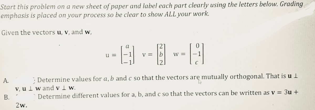 Start this problem on a new sheet of paper and label each part clearly using the letters below. Grading
emphasis is placed on your process so be clear to show ALL your work.
Given the vectors u, v, and w,
A.
--8-8-=A
V
2w.
u
a
Determine values for a, b and c so that the vectors are mutually orthogonal. That is u
v, u wand v 1 w.
B.
Determine different values for a, b, and c so that the vectors can be written as v = 3u +
W
