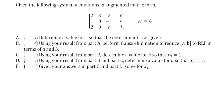Given the following system of equations in augmented matrix form,
2 3 2
10 -1
12 0
A.
B.
C.
D.
E.
14.
" Y
|A| = 6
s) Determine a value for c so that the determinant is as given.
<) Using your result from part A, perform Gauss elimination to reduce [A]b] to REF in
terms of a and b.
) Using your result from part B, determine a value for b so that x3 = 1.
.) Using your result from part B and part C, determine a value for a so that x₂ = 1.
Given your answers in part C and part D, solve for x₁.