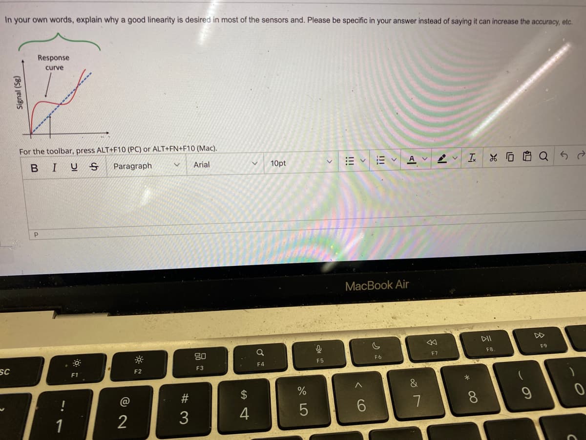 In your own words, explain why a good linearity is desired in most of the sensors and. Please be specific in your answer instead of saying it can increase the accuracy, etc.
SC
Signal (Sg)
Response
curve
For the toolbar, press ALT+F10 (PC) or ALT+FN+F10 (Mac).
BIUS
Paragraph
Arial
P
1
F1
@
2
F2
#3
3
80
F3
$
4
ਬ
V
Q
F4
10pt
%
5
오
F5
田く
Ev
Av
MacBook Air
C
F6
&
7
F7
V
I Q5 2
* 00
DII
F8
9
F9
C