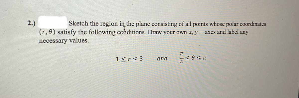 2.)
Sketch the region in the plane consisting of all points whose polar coordinates
(r, 0) satisfy the following conditions. Draw your own x, y - axes and label any
necessary values.
1<r<3
and
714
≤O≤T
4=