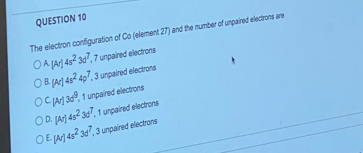 QUESTION 10
The electron configuration of Co (element 27) and the number of unpaired electrons are
O A. [Ar] 4s2 3d7, 7 unpaired electrons
O B. [Ar] 4s2 4p7, 3 unpaired electrons
OC. [Ar]3d9, 1 unpaired electrons
OD. [Ar] 4s2 3d7, 1 unpaired electrons
O E. [Ar] 4s2 3d7, 3 unpaired electrons