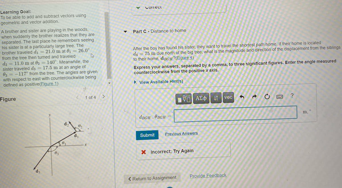 Learning Goal:
To be able to add and subtract vectors using
geometric and vector addition.
A brother and sister are playing in the woods,
when suddenly the brother realizes that they are
separated. The last place he remembers seeing
his sister is at a particularly large tree. The
brother traveled d₁ = 21.0 m at 0₁ = 26.0°
from the tree then turned and traveled
4
=
d2 11.0 m at 02 = 140°. Meanwhile, the
sister traveled d3 = 17.5 m at an angle of
03-117° from the tree. The angles are given
with respect to east with counterclockwise being
defined as positive(Figure 1)
Figure
d3
03
d₂
0₁
0₂
d₁
1 of 4
X
>
v
Confect
Part C Distance to home
-
After the boy has found his sister, they want to travel the shortest path home. If their home is located
=
d4 75 m due north of the big tree, what is the magnitude and direction of the displacement from the siblings
to their home, dBGH?(Figure 4)
Express your answers, separated by a comma, to three significant figures. Enter the angle measured
counterclockwise from the positive x axis.
▸ View Available Hint(s)
dBGH, BGH =
|G| ΑΣΦ | 41
Submit Previous Answers
X Incorrect; Try Again
< Return to Assignment
vec G
Provide Feedback
→
ESSE
?
O
m,