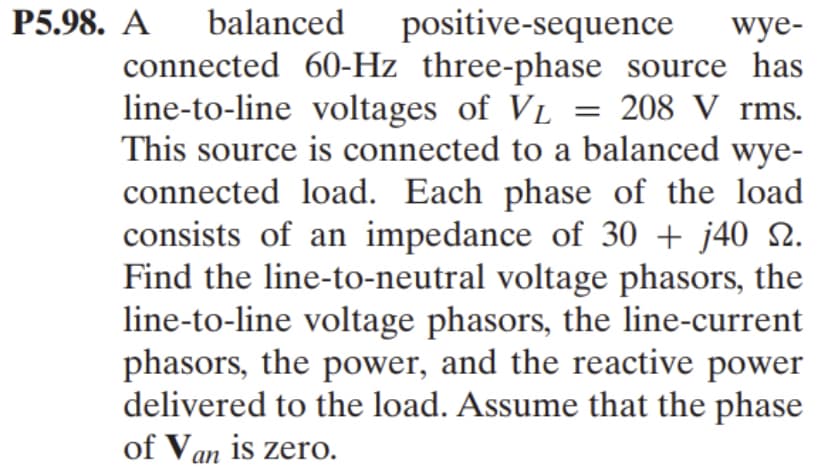 P5.98. A balanced positive-sequence wye-
connected 60-Hz three-phase source has
line-to-line voltages of VL = 208 V rms.
This source is connected to a balanced wye-
connected load. Each phase of the load
consists of an impedance of 30 + j40 №.
Find the line-to-neutral voltage phasors, the
line-to-line voltage phasors, the line-current
phasors, the power, and the reactive power
delivered to the load. Assume that the phase
of Van is zero.