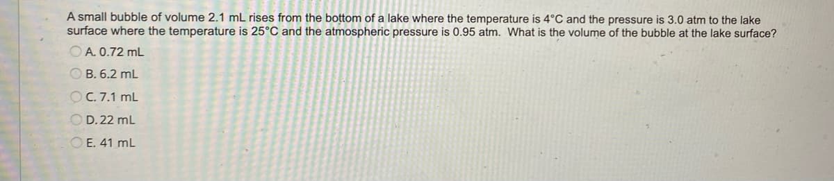 A small bubble of volume 2.1 mL rises from the bottom of a lake where the temperature is 4°C and the pressure is 3.0 atm to the lake
surface where the temperature is 25°C and the atmospheric pressure is 0.95 atm. What is the volume of the bubble at the lake surface?
OA. 0.72 mL
B. 6.2 mL
OC. 7.1 mL
OD. 22 mL
OE. 41 mL