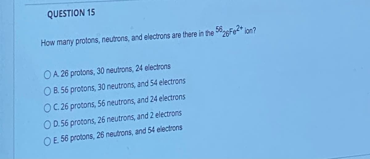 QUESTION 15
How many protons, neutrons, and electrons are there in the 5626Fe²+ ion?
OA. 26 protons, 30 neutrons, 24 electrons
B.56 protons, 30 neutrons, and 54 electrons
OC. 26 protons, 56 neutrons, and 24 electrons
O D.56 protons, 26 neutrons, and 2 electrons
OE. 56 protons, 26 neutrons, and 54 electrons