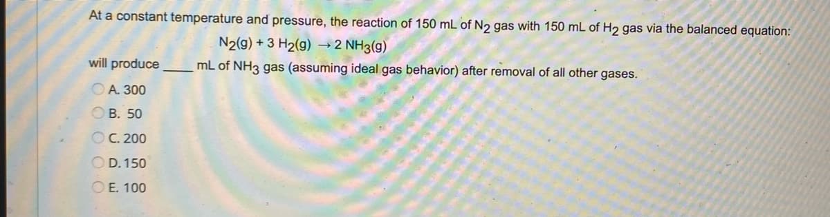 At a constant temperature and pressure, the reaction of 150 mL of N₂ gas with 150 mL of H₂ gas via the balanced equation:
N2(g) + 3 H₂(g) → 2 NH3(g)
mL of NH3 gas (assuming ideal gas behavior) after removal of all other gases.
will produce
A. 300
OB. 50
OC. 200
OD. 150
OE. 100