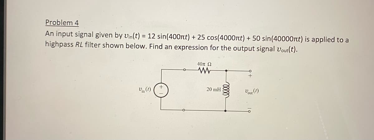 Problem 4
An input signal given by Vin(t) = 12 sin(400nt) + 25 cos(4000nt) + 50 sin(40000nt) is applied to a
highpass RL filter shown below. Find an expression for the output signal Vout(t).
Vin (1)
40π Ω
www
20 mH
Vout (1)
。