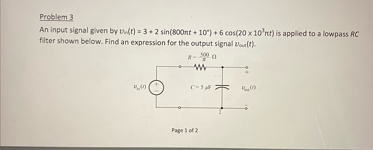 Problem 3
An input signal given by Vin(t) = 3 + 2 sin(800nt +10°) + 6 cos (20 x 10³nt) is applied to a lowpass RC
filter shown below. Find an expression for the output signal Vout(t).
R = 500 Q
www
Vin (1)
C = 5 μF
Page 1 of 2
Vout (1)