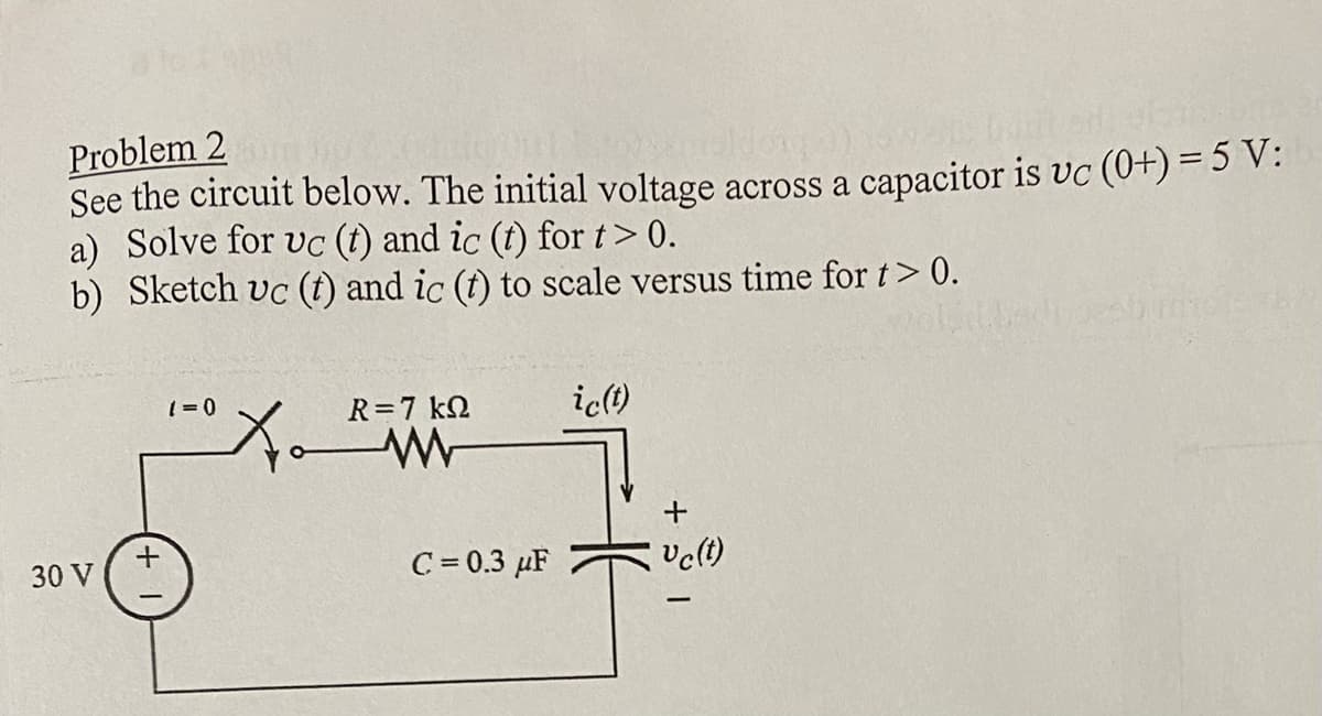 Problem 2
100 G
See the circuit below. The initial voltage across a capacitor is vc (0+) = 5 V:
a) Solve for uc (t) and ic (t) for t> 0.
b) Sketch uc (t) and ic (t) to scale versus time for t> 0.
30 V
+
(=0
R=7kQ
W
X²
C=0.3 μF
ic(t)
+
Uc(t)