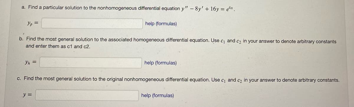 a. Find a particular solution to the nonhomogeneous differential equation y" - 8y' + 16y = e4x.
Yp =
b. Find the most general solution to the associated homogeneous differential equation. Use c₁ and c₂ in your answer to denote arbitrary constants
and enter them as c1 and c2.
Yh=
help (formulas)
y =
help (formulas)
c. Find the most general solution to the original nonhomogeneous differential equation. Use c₁ and c₂ in your answer to denote arbitrary constants.
help (formulas)