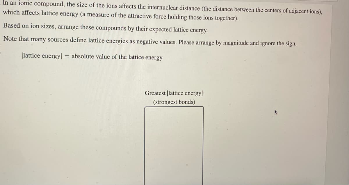 In an ionic compound, the size of the ions affects the internuclear distance (the distance between the centers of adjacent ions),
which affects lattice energy (a measure of the attractive force holding those ions together).
Based on ion sizes, arrange these compounds by their expected lattice energy.
Note that many sources define lattice energies as negative values. Please arrange by magnitude and ignore the sign.
lattice energy = absolute value of the lattice energy
Greatest lattice energy-
(strongest bonds)