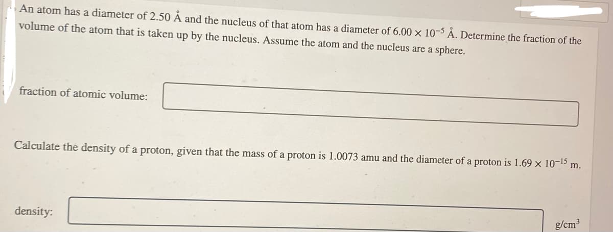 An atom has a diameter of 2.50 Å and the nucleus of that atom has a diameter of 6.00 x 10-5 Å. Determine the fraction of the
volume of the atom that is taken up by the nucleus. Assume the atom and the nucleus are a sphere.
fraction of atomic volume:
Calculate the density of a proton, given that the mass of a proton is 1.0073 amu and the diameter of a proton is 1.69 × 10-¹5
density:
m.
g/cm³