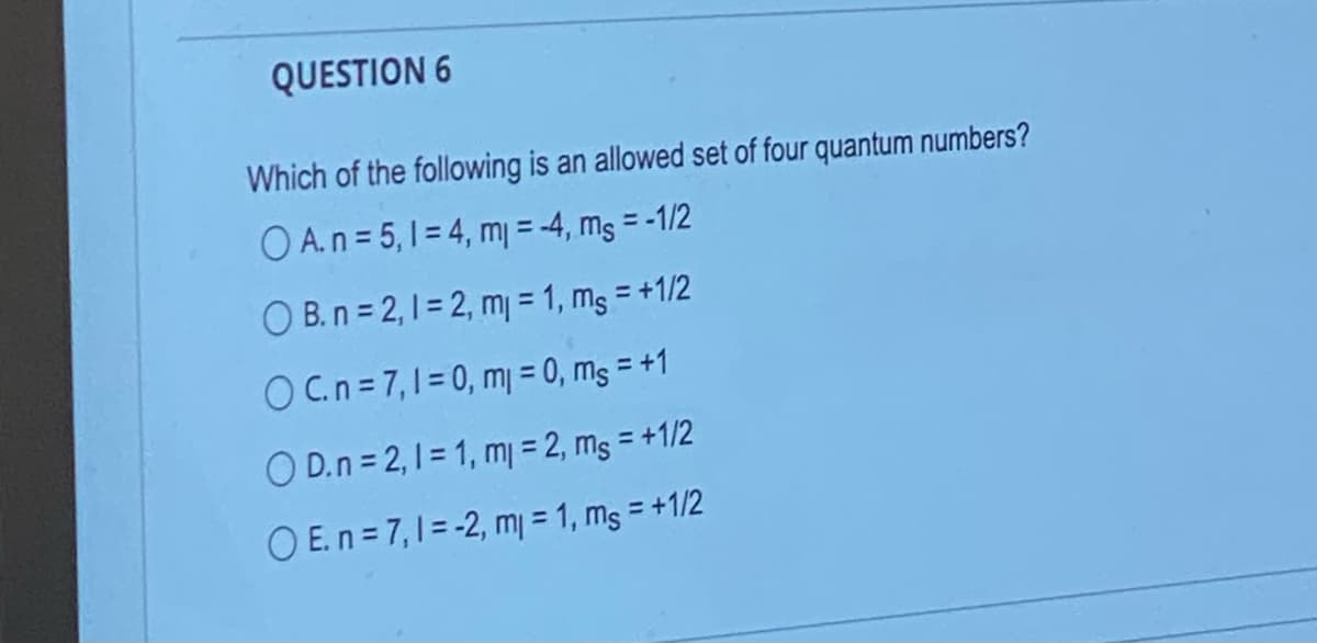 QUESTION 6
Which of the following is an allowed set of four quantum numbers?
O A. n = 5,1 = 4, m = -4, ms = -1/2
OB.n=2,1=2, m = 1, ms = +1/2
OC.n=7,1 = 0, m = 0, ms = +1
OD.n=2, 1=1, ml = 2, ms = +1/2
OE.n=7,1 = -2, m = 1, ms = +1/2