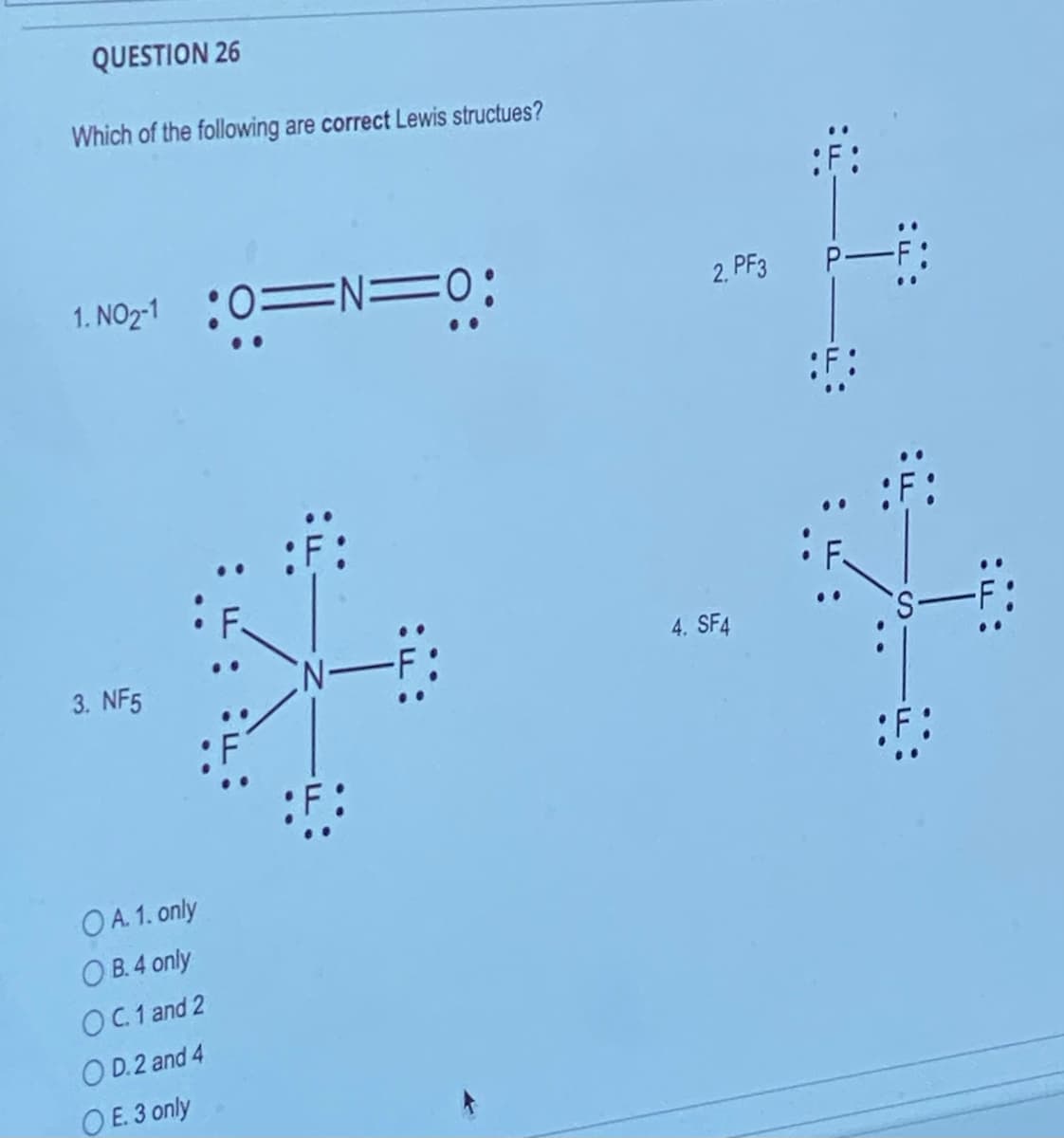 QUESTION 26
Which of the following are correct Lewis structues?
1. NO2-10=N=
3. NF5
OA. 1. only
OB. 4 only
OC. 1 and 2
OD.2 and 4
OE. 3 only
:F:
2. PF3
4. SF4