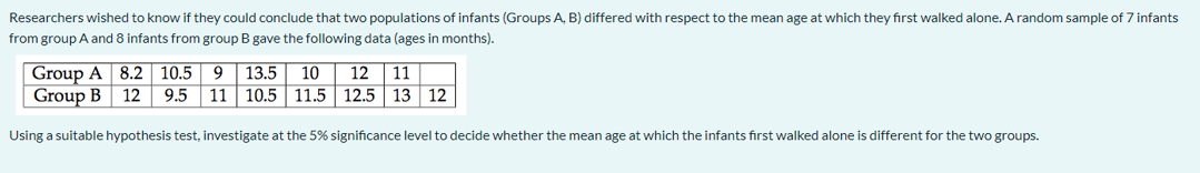 Researchers wished to know if they could conclude that two populations of infants (Groups A, B) differed with respect to the mean age at which they first walked alone. A random sample of 7 infants
from group A and 8 infants from group B gave the following data (ages in months).
Group A 8.2 10.5
Group B 12
13.5
9.5 11 10.5 11.5 12.5 13 12
10
12
11
Using a suitable hypothesis test, investigate at the 5% significance level to decide whether the mean age at which the infants first walked alone is different for the two groups.

