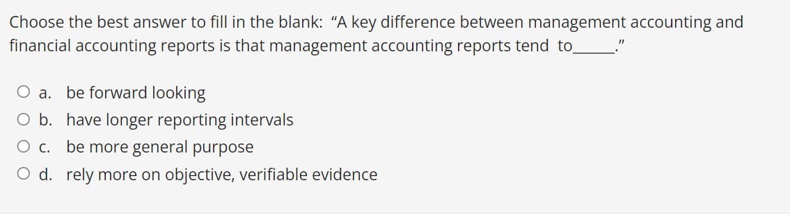 Choose the best answer to fill in the blank: "A key difference between management accounting and
financial accounting reports is that management accounting reports tend to
O a. be forward looking
O b. have longer reporting intervals
O c. be more general purpose
O d. rely more on objective, verifiable evidence
