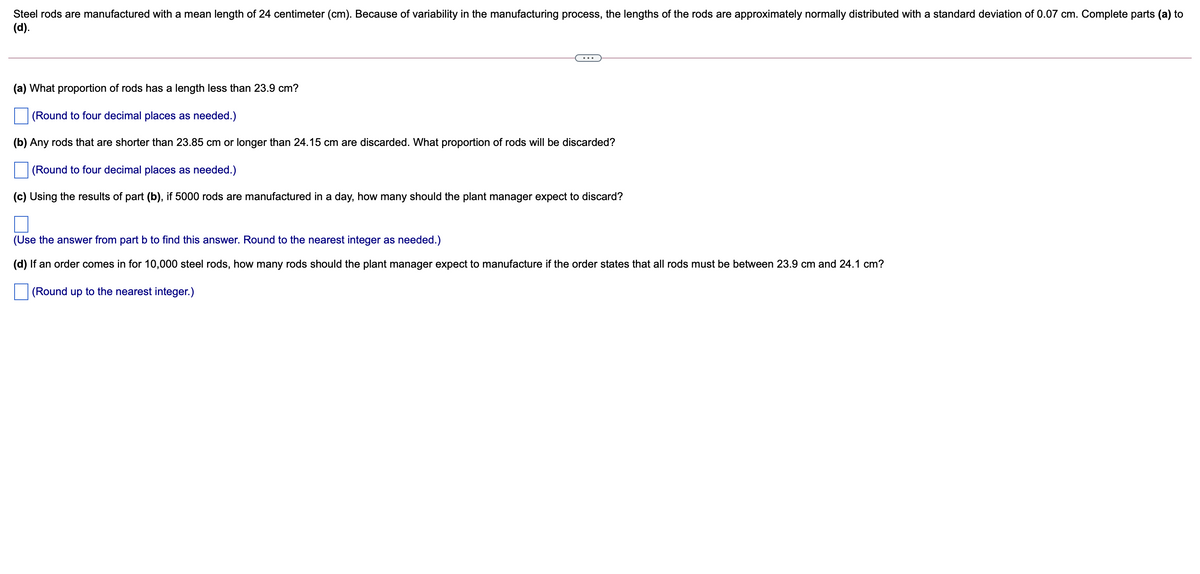 Steel rods are manufactured with a mean length of 24 centimeter (cm). Because of variability in the manufacturing process, the lengths of the rods are approximately normally distributed with a standard deviation of 0.07 cm. Complete parts (a) to
(d).
...
(a) What proportion of rods has a length less than 23.9 cm?
(Round to four decimal places as needed.)
(b) Any rods that are shorter than 23.85 cm or longer than 24.15 cm are discarded. What proportion of rods will be discarded?
(Round to four decimal places as needed.)
(c) Using the results of part (b), if 5000 rods are manufactured in a day, how many should the plant manager expect to discard?
(Use the answer from part b to find this answer. Round to the nearest integer as needed.)
(d) If an order comes in for 10,000 steel rods, how many rods should the plant manager expect to manufacture if the order states that all rods must be between 23.9 cm and 24.1 cm?
(Round up to the nearest integer.)
