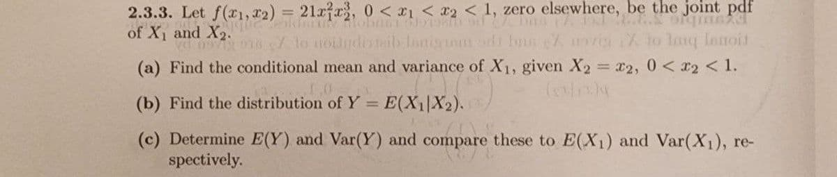 2.3.3. Let f(x1,x2) = 212, 0 < 1 << 1, zero elsewhere, be the joint pdf
of X1 and X2.
0979187 to Houdinib lanigram odd bas Z moviy X to lanq Innoit
(a) Find the conditional mean and variance of X1, given X2 = x2, 0 < x2 < 1.
(x)
(b) Find the distribution of Y = E(X1|X2).
(c) Determine E(Y) and Var(Y) and compare these to E(X1) and Var(X1), re-
spectively.
