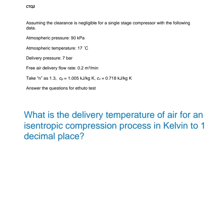 CTQ2
Assuming the clearance is negligible for a single stage compressor with the following
data.
Atmospheric pressure: 90 kPa
Atmospheric temperature: 17 °C
Delivery pressure: 7 bar
Free air delivery flow rate: 0.2 m/min
Take "n" as 1.3, Cp = 1.005 kJ/kg K, Cv = 0.718 kJ/kg K
Answer the questions for ethuto test
What is the delivery temperature of air for an
isentropic compression process in Kelvin to 1
decimal place?

