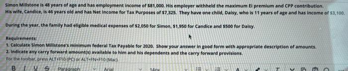 Simon Millstone is 48 years of age and has employment income of $81,000. His employer withheld the maximum Ei premium and CPP contribution.
His wite, Candice, is 46 years old and has Net Income for Tax Purposes of $7,325, They have one child, Daisy, who is 11 years of age and has Income of $3,100.
During the year, the family had eligible medical expenses of $2,050 for Simon, $1,950 for Candice and $500 for Daisy.
Requirements:
1. Calculate Simon Millstone's minimum federal Tax Payable for 2020. Show your answer in good form with appropriate description of amounts.
2. Indicate any carry forward amount(s) available to him and his dependents and the carry forward provisions.
For the toolbar, press ALTF10 (PC) or ALT+FN+F10 (Mac).
B.
Paragraph
Arial
14px
