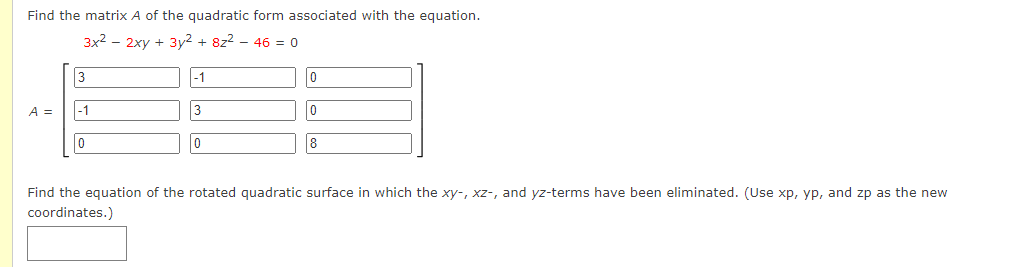 Find the matrix A of the quadratic form associated with the equation.
3x² - 2xy + 3y² + 8z² - 46 = 0
A =
3
-1
0
-1
3
0
0
0
8
Find the equation of the rotated quadratic surface in which the xy-, xz-, and yz-terms have been eliminated. (Use xp, yp, and zp as the new
coordinates.)