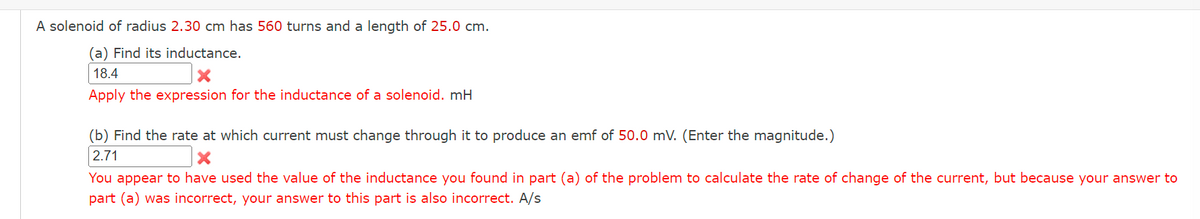 A solenoid of radius 2.30 cm has 560 turns and a length of 25.0 cm.
(a) Find its inductance.
18.4
X
Apply the expression for the inductance of a solenoid. mH
(b) Find the rate at which current must change through it to produce an emf of 50.0 mV. (Enter the magnitude.)
2.71
X
You appear to have used the value of the inductance you found in part (a) of the problem to calculate the rate of change of the current, but because your answer to
part (a) was incorrect, your answer to this part is also incorrect. A/s