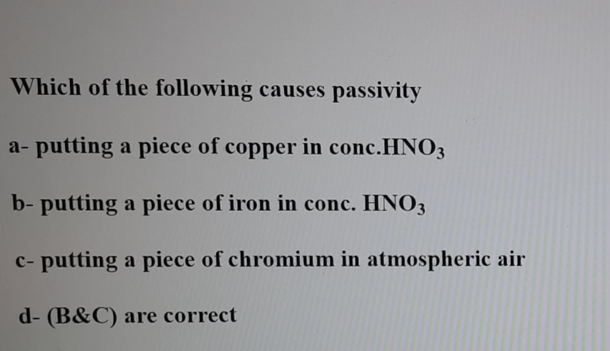 Which of the following causes passivity
a- putting a piece of copper in conc.HNO3
b- putting a piece of iron in conc. HNO3
c- putting a piece of chromium in atmospheric air
d- (B&C) are correct
