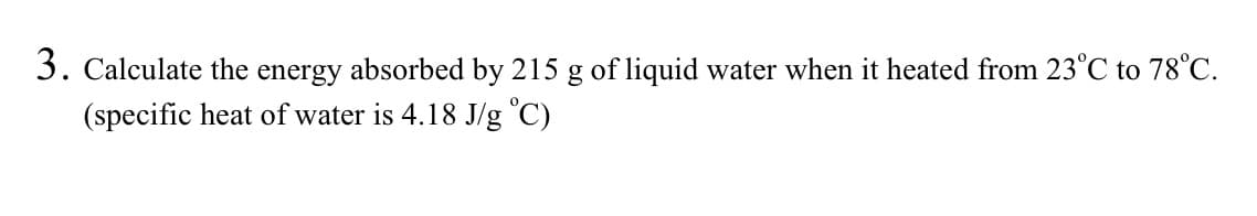 3. Calculate the energy absorbed by 215 g of liquid water when it heated from 23°C to 78°C.
(specific heat of water is 4.18 J/g °C)