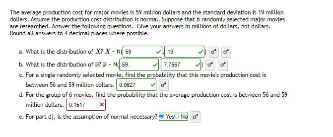 The average production cost for major movies is 59 million dollars and the standard deviation is 19 million
dollars. Assume the production cost distribution is normal. Suppose that 6 randomly selected major movies
are researched. Answer the following questions. Give your answers in millions of dollars, not dollars.
Round all answers to 4 decimal places where possible.
a. What is the distribution of X? X - N(59
b. What is the distribution of ? - N 59.
c. For a single randomly selected movie, find the probability that this movie's production cost is
between 56 and 59 million dollars. 0.0627
19
7.7567
d. For the group of 6 movies, find the probability that the average production cost is between 56 and 59
million dollars. 0.1517
e. For part d), is the assumption of normal necessary? Yes No