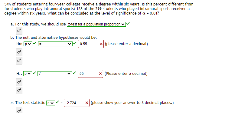 54% of students entering four-year colleges receive a degree within six years. Is this percent different from
for students who play intramural sports? 138 of the 299 students who played intramural sports received a
degree within six years. What can be concluded at the level of significance of a = 0.01?
a. For this study, we should use [z-test for a population proportion ✓
b. The null and alternative hypotheses would be:
Ho: p✓
0.55
OB
H₁: pv #
c. The test statistic z
0€
-2.724
55
x (please enter a decimal)
x (Please enter a decimal)
x (please show your answer to 3 decimal places.)