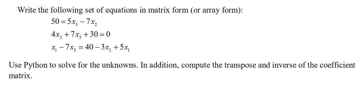 Write the following set of equations in matrix form (or array form):
50=5x₂ - 7x₂
4x₂ + 7x₂ +30=0
x₁ - 7x₂ = 40-3x₂ + 5x₁
Use Python to solve for the unknowns. In addition, compute the transpose and inverse of the coefficient
matrix.