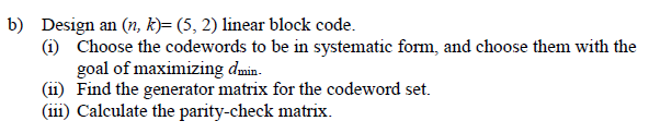 b) Design an (n, k)=(5,2) linear block code.
(1) Choose the codewords to be in systematic form, and choose them with the
goal of maximizing dmin.
(11) Find the generator matrix for the codeword set.
(111) Calculate the parity-check matrix.