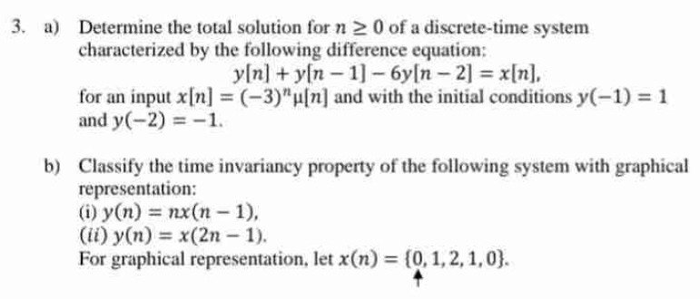 3. a) Determine the total solution for n 20 of a discrete-time system
characterized by the following difference equation:
y[n]+y[n 1]-6y[n-2] =x[n].
for an input x[n] = (-3)"u[n] and with the initial conditions y(-1) = 1
and y(-2) = -1.
b) Classify the time invariancy property of the following system with graphical
representation:
(i) y(n) = nx(n-1),
(ii) y(n) = x(2n-1).
For graphical representation, let x(n) = {0, 1, 2, 1, 0).
