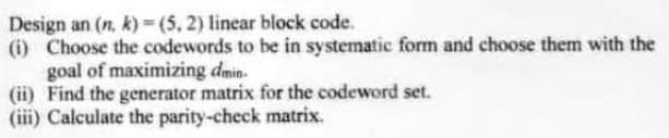 Design an (n. k)=(5,2) linear block code.
(i) Choose the codewords to be in systematic form and choose them with the
goal of maximizing dmin.
(ii) Find the generator matrix for the codeword set.
(iii) Calculate the parity-check matrix.