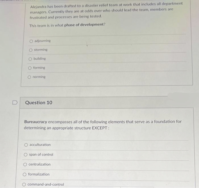 Alejandra has been drafted to a disaster relief team at work that includes all department
managers. Currently they are at odds over who should lead the team, members are
frustrated and processes are being tested.
This team is in what phase of development?
O adjourning
O storming
O building
O forming
O norming
Question 10
Bureaucracy encompasses all of the following elements that serve as a foundation for
determining an appropriate structure EXCEPT:
O acculturation
O span of control
O centralization
formalization
command-and-control
