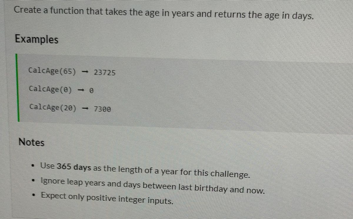 Create a function that takes the age in years and returns the age in days.
Examples
CalcAge (65) -
23725
CalcAge(@)
CalcAge(20) - 7300
Notes
• Use 365 days as the length of a year for this challenge.
Ignore leap years and days between last birthday and now.
Expect only positive integer inputs.
