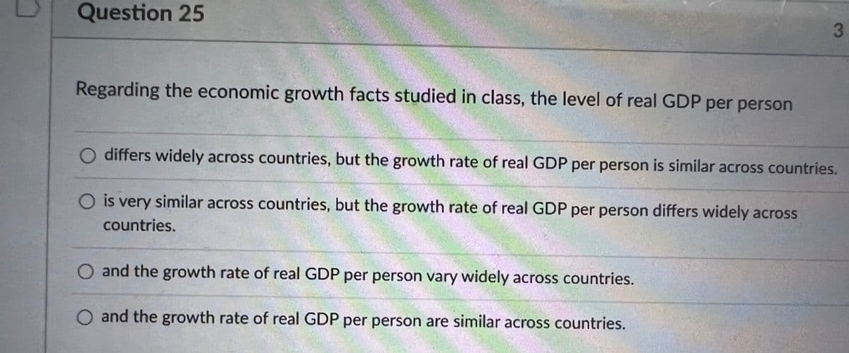 Question 25
Regarding the economic growth facts studied in class, the level of real GDP per person
differs widely across countries, but the growth rate of real GDP per person is similar across countries.
is very similar across countries, but the growth rate of real GDP per person differs widely across
countries.
and the growth rate of real GDP per person vary widely across countries.
O and the growth rate of real GDP per person are similar across countries.
