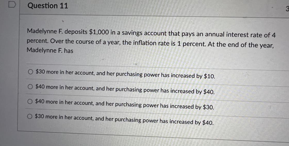 Question 11
Madelynne F. deposits $1,000 in a savings account that pays an annual interest rate of 4
percent. Over the course of a year, the inflation rate is 1 percent. At the end of the year,
Madelynne F. has
$30 more in her account, and her purchasing power has increased by $10.
$40 more in her account, and her purchasing power has increased by $40.
O $40 more in her account, and her purchasing power has increased by $30.
O $30 more in her account, and her purchasing power has increased by $40.
