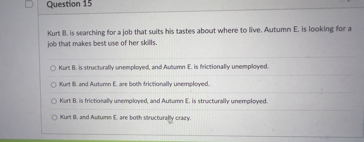 Question 15
Kurt B. is searching for a job that suits his tastes about where to live. Autumn E. is looking for a
job that makes best use of her skills.
O Kurt B. is structurally unemployed, and Autumn E. is frictionally unemployed.
O Kurt B. and Autumn E. are both frictionally unemployed.
O Kurt B. is frictionally unemployed, and Autumn E. is structurally unemployed.
O Kurt B. and Autumn E. are both structurally crazy.
