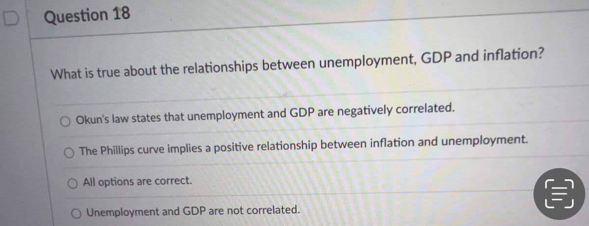 Question 18
What is true about the relationships between unemployment, GDP and inflation?
Okun's law states that unemployment and GDP are negatively correlated.
O The Phillips curve implies a positive relationship between inflation and unemployment.
O All options are correct.
O Unemployment and GDP are not correlated.
