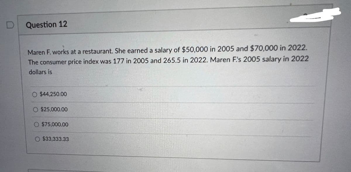 Question 12
Maren F. works at a restaurant. She earned a salary of $50,000 in 2005 and $70,000 in 2022.
The consumer price index was 177 in 2005 and 265.5 in 2022. Maren F's 2005 salary in 2022
dollars is
O $44,250.00
O $25,000.00
O $75,000.00
O $33,333.33
