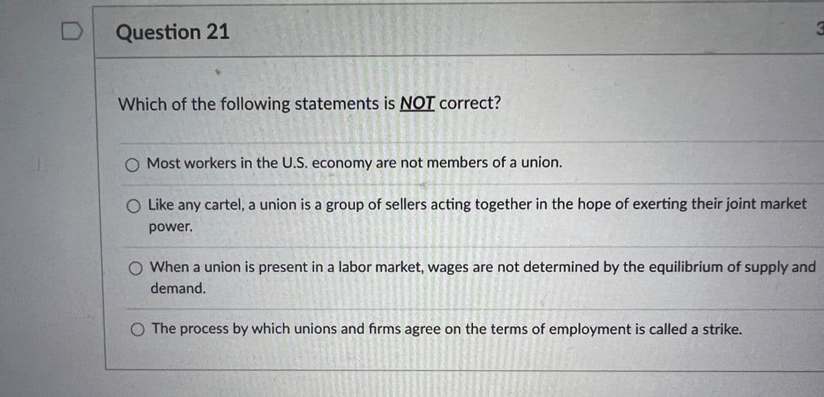 D
Question 21
Which of the following statements is NOT correct?
Most workers in the U.S. economy are not members of a union.
O Like any cartel, a union is a group of sellers acting together in the hope of exerting their joint market
power.
When a union is present in a labor market, wages are not determined by the equilibrium of supply and
demand.
O The process by which unions and firms agree on the terms of employment is called a strike.
