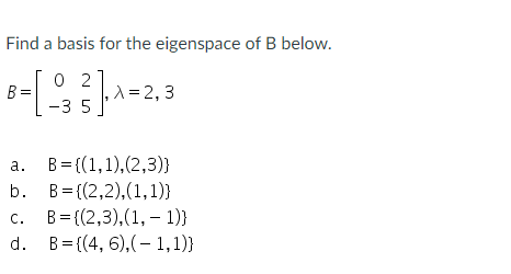 Find a basis for the eigenspace of B below.
-[₁
02
-35
B=
,λ = 2,3
a.
B={(1, 1), (2,3)}
b.
B = {(2,2),(1,1)}
c. B={(2,3), (1, 1)}
d.
B={(4, 6),(-1,1))