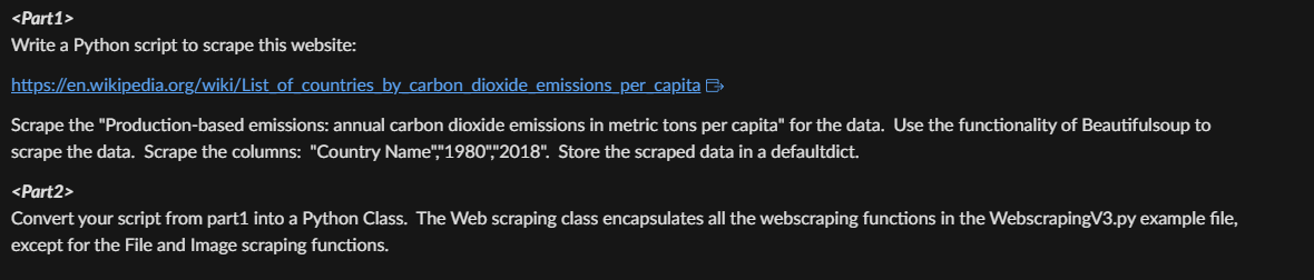 <Part1>
Write a Python script to scrape this website:
https://en.wikipedia.org/wiki/List
of countries by carbon dioxide emissions per capita
Scrape the "Production-based emissions: annual carbon dioxide emissions in metric tons per capita" for the data. Use the functionality of Beautifulsoup to
scrape the data. Scrape the columns: "Country Name","1980","2018". Store the scraped data in a defaultdict.
<Part2>
Convert your script from part1 into a Python Class. The Web scraping class encapsulates all the webscraping functions in the WebscrapingV3.py example file,
except for the File and Image scraping functions.