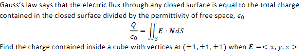 Gauss's law says that the electric flux through any closed surface is equal to the total charge
contained in the closed surface divided by the permittivity of free space, E
D2 = SS E
€0
Find the charge contained inside a cube with vertices at (+1, +1, +1) when E =< x, y, z >
E. Nds